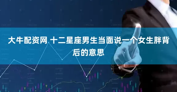 大牛配资网 十二星座男生当面说一个女生胖背后的意思