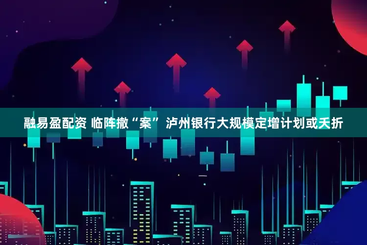 融易盈配资 临阵撤“案” 泸州银行大规模定增计划或夭折