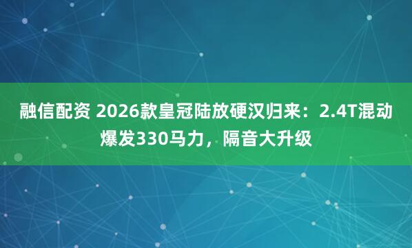 融信配资 2026款皇冠陆放硬汉归来：2.4T混动爆发330马力，隔音大升级