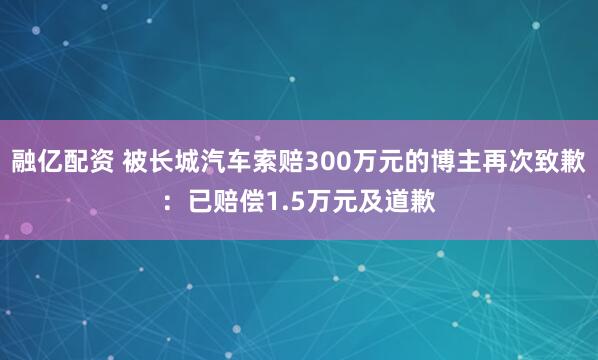 融亿配资 被长城汽车索赔300万元的博主再次致歉：已赔偿1.5万元及道歉
