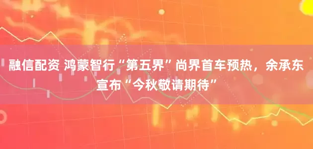 融信配资 鸿蒙智行“第五界”尚界首车预热，余承东宣布“今秋敬请期待”