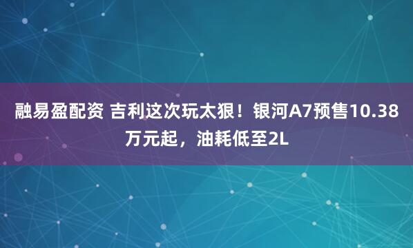 融易盈配资 吉利这次玩太狠！银河A7预售10.38万元起，油耗低至2L