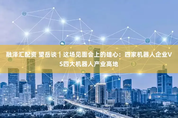 融泽汇配资 望岳谈｜这场见面会上的雄心：四家机器人企业VS四大机器人产业高地
