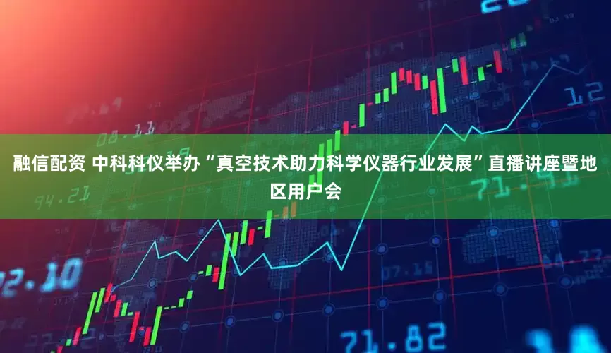 融信配资 中科科仪举办“真空技术助力科学仪器行业发展”直播讲座暨地区用户会