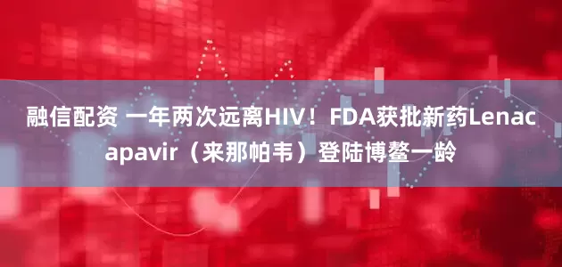 融信配资 一年两次远离HIV！FDA获批新药Lenacapavir（来那帕韦）登陆博鳌一龄