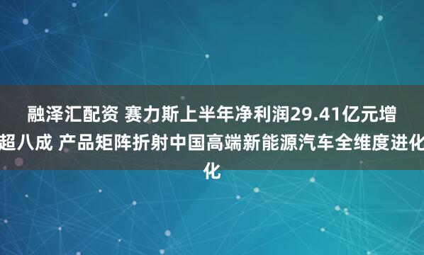融泽汇配资 赛力斯上半年净利润29.41亿元增超八成 产品矩阵折射中国高端新能源汽车全维度进化