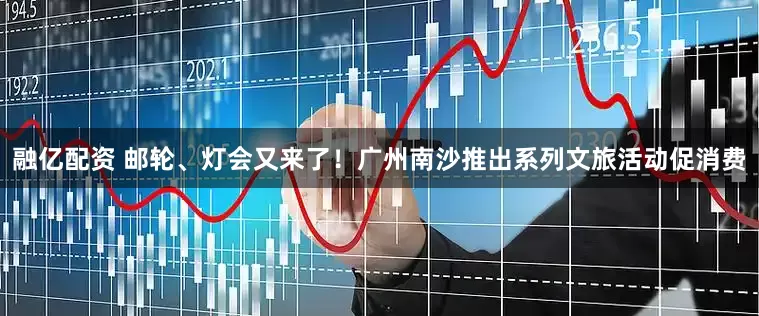 融亿配资 邮轮、灯会又来了！广州南沙推出系列文旅活动促消费