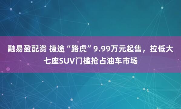 融易盈配资 捷途“路虎”9.99万元起售，拉低大七座SUV门槛抢占油车市场