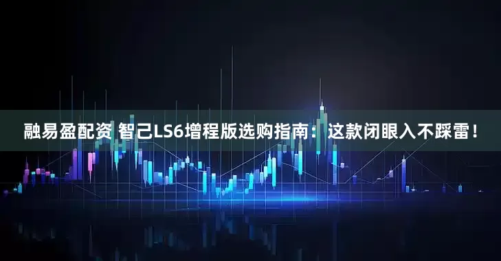 融易盈配资 智己LS6增程版选购指南：这款闭眼入不踩雷！