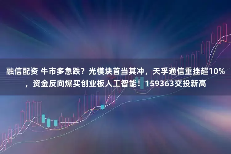 融信配资 牛市多急跌？光模块首当其冲，天孚通信重挫超10%，资金反向爆买创业板人工智能！159363交投新高