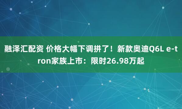 融泽汇配资 价格大幅下调拼了！新款奥迪Q6L e-tron家族上市：限时26.98万起
