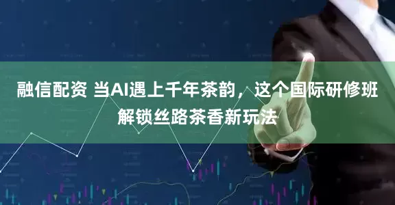 融信配资 当AI遇上千年茶韵，这个国际研修班解锁丝路茶香新玩法
