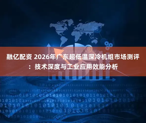 融亿配资 2026年广东超低温深冷机组市场测评：技术深度与工业应用效能分析